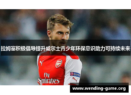 拉姆塞积极倡导提升威尔士青少年环保意识助力可持续未来 拉姆塞积极倡导提升威尔士青少年环保意识助力可持续未来