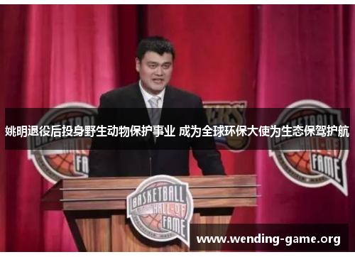 姚明退役后投身野生动物保护事业 成为全球环保大使为生态保驾护航 姚明退役后投身野生动物保护事业 成为全球环保大使为生态保驾护航