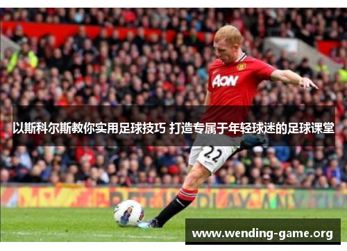 以斯科尔斯教你实用足球技巧 打造专属于年轻球迷的足球课堂 以斯科尔斯教你实用足球技巧 打造专属于年轻球迷的足球课堂