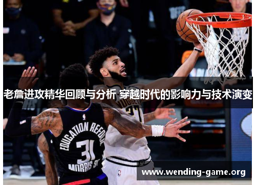 老詹进攻精华回顾与分析 穿越时代的影响力与技术演变