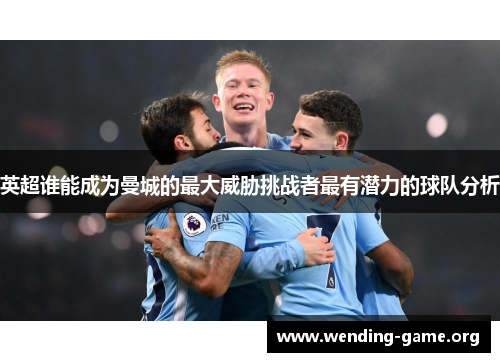 英超谁能成为曼城的最大威胁挑战者最有潜力的球队分析 英超谁能成为曼城的最大威胁挑战者最有潜力的球队分析