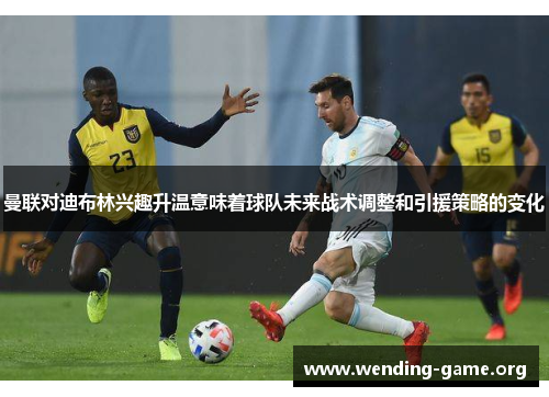 曼联对迪布林兴趣升温意味着球队未来战术调整和引援策略的变化