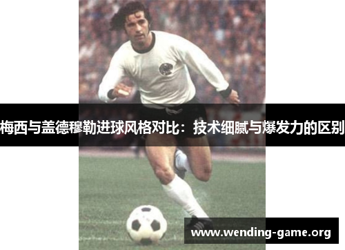 梅西与盖德穆勒进球风格对比：技术细腻与爆发力的区别
