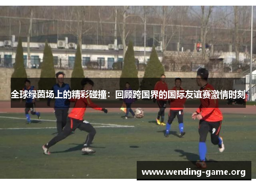 全球绿茵场上的精彩碰撞：回顾跨国界的国际友谊赛激情时刻