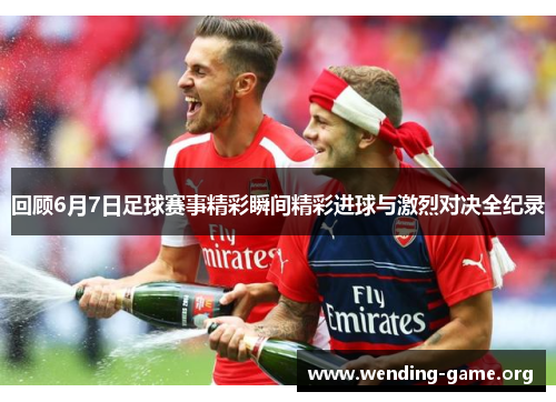 回顾6月7日足球赛事精彩瞬间精彩进球与激烈对决全纪录