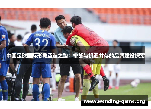 中国足球国际形象塑造之路：挑战与机遇并存的品牌建设探索