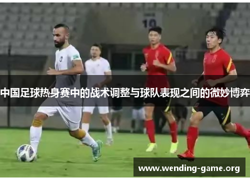 中国足球热身赛中的战术调整与球队表现之间的微妙博弈