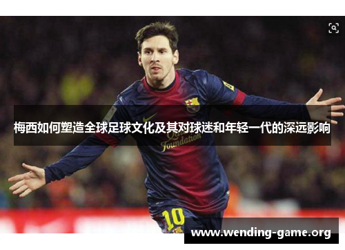 梅西如何塑造全球足球文化及其对球迷和年轻一代的深远影响 梅西如何塑造全球足球文化及其对球迷和年轻一代的深远影响