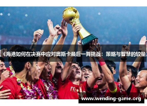 《海港如何在决赛中应对奥斯卡最后一舞挑战:策略与智慧的较量》 《海港如何在决赛中应对奥斯卡最后一舞挑战:策略与智慧的较量》