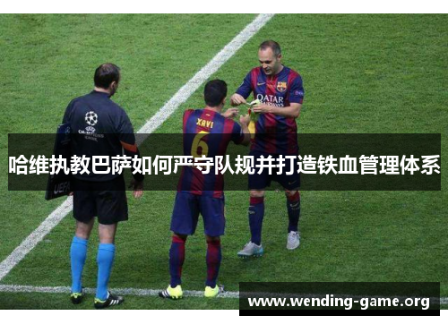 哈维执教巴萨如何严守队规并打造铁血管理体系 哈维执教巴萨如何严守队规并打造铁血管理体系