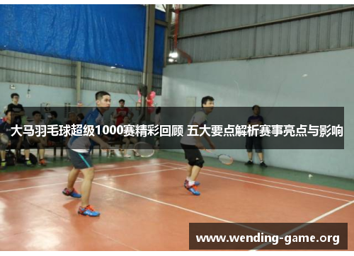 大马羽毛球超级1000赛精彩回顾 五大要点解析赛事亮点与影响 大马羽毛球超级1000赛精彩回顾 五大要点解析赛事亮点与影响