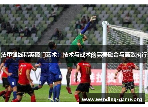 法甲锋线精英破门艺术：技术与战术的完美融合与高效执行