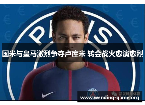 国米与皇马激烈争夺卢库米 转会战火愈演愈烈