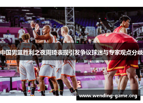 中国男篮胜利之夜周琦表现引发争议球迷与专家观点分歧 中国男篮胜利之夜周琦表现引发争议球迷与专家观点分歧