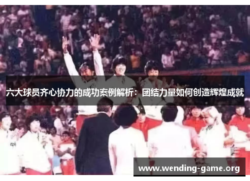 六大球员齐心协力的成功案例解析：团结力量如何创造辉煌成就