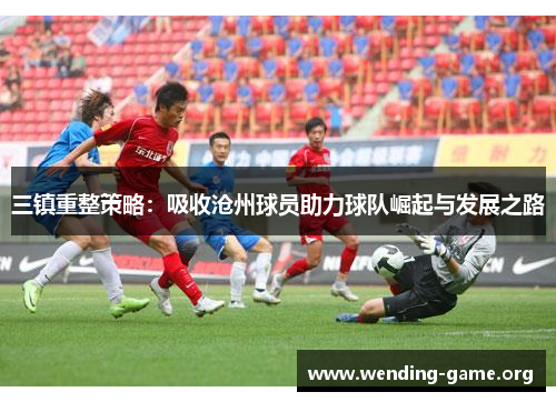 三镇重整策略：吸收沧州球员助力球队崛起与发展之路