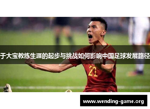 于大宝教练生涯的起步与挑战如何影响中国足球发展路径 于大宝教练生涯的起步与挑战如何影响中国足球发展路径