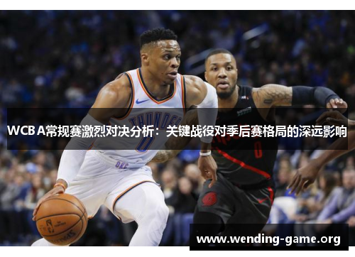 WCBA常规赛激烈对决分析:关键战役对季后赛格局的深远影响 WCBA常规赛激烈对决分析:关键战役对季后赛格局的深远影响
