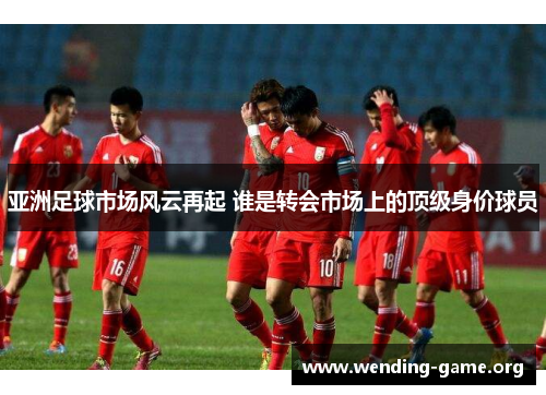 亚洲足球市场风云再起 谁是转会市场上的顶级身价球员