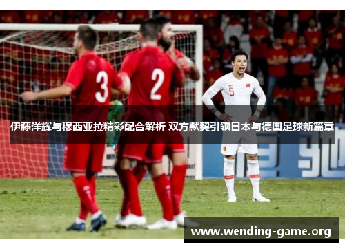 伊藤洋辉与穆西亚拉精彩配合解析 双方默契引领日本与德国足球新篇章