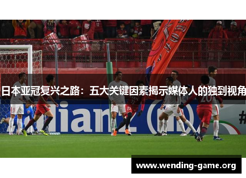 日本亚冠复兴之路：五大关键因素揭示媒体人的独到视角
