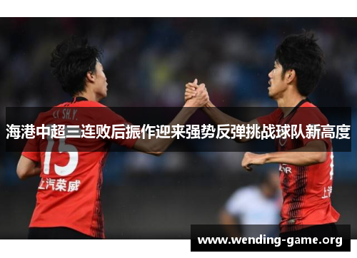 海港中超三连败后振作迎来强势反弹挑战球队新高度