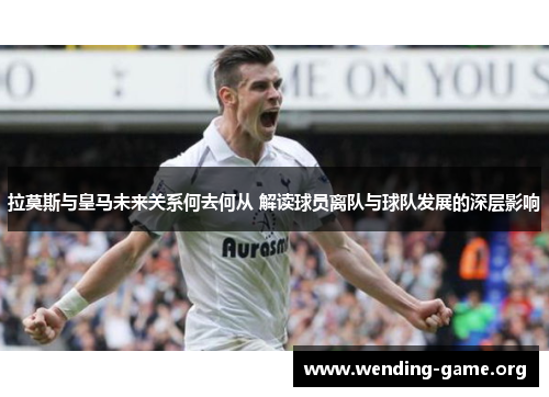 拉莫斯与皇马未来关系何去何从 解读球员离队与球队发展的深层影响