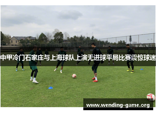 中甲冷门石家庄与上海球队上演无进球平局比赛震惊球迷