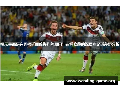 揭示墨西哥在阿根廷面前失利的原因与背后隐藏的深层次足球差距分析