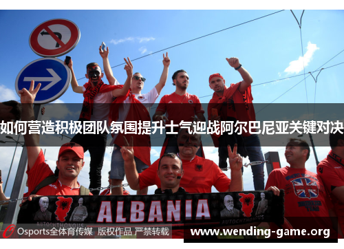 如何营造积极团队氛围提升士气迎战阿尔巴尼亚关键对决 如何营造积极团队氛围提升士气迎战阿尔巴尼亚关键对决