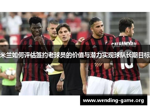 米兰如何评估签约老球员的价值与潜力实现球队长期目标 米兰如何评估签约老球员的价值与潜力实现球队长期目标