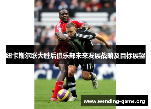 纽卡斯尔联大胜后俱乐部未来发展战略及目标展望 纽卡斯尔联大胜后俱乐部未来发展战略及目标展望