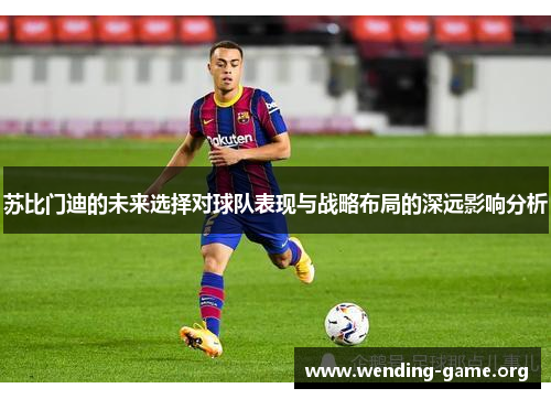 苏比门迪的未来选择对球队表现与战略布局的深远影响分析 苏比门迪的未来选择对球队表现与战略布局的深远影响分析