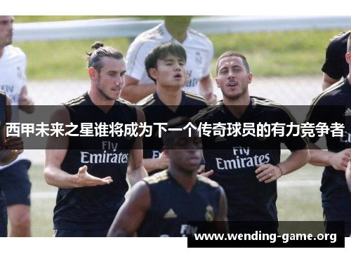西甲未来之星谁将成为下一个传奇球员的有力竞争者