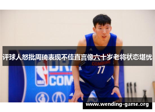 评球人怒批周琦表现不佳直言像六十岁老将状态堪忧