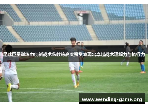 足球巨星训练中创新战术获教练高度赞赏表现出卓越战术理解力与执行力 足球巨星训练中创新战术获教练高度赞赏表现出卓越战术理解力与执行力