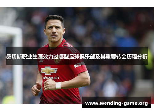 桑切斯职业生涯效力过哪些足球俱乐部及其重要转会历程分析 桑切斯职业生涯效力过哪些足球俱乐部及其重要转会历程分析
