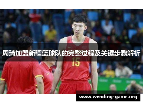 周琦加盟新疆篮球队的完整过程及关键步骤解析 周琦加盟新疆篮球队的完整过程及关键步骤解析